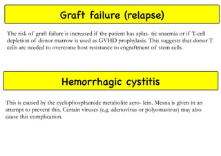 Graft failure (relapse)
The risk of graft failure is increased if the patient has aplas- tic anaemia or if T-cell
depletion of donor marrow is used as GVHD prophylaxis. This suggests that donor T
cells are needed to overcome host resistance to engraftment of stem cells.
Hemorrhagic cystitis
This is caused by the cyclophosphamide metabolite acro- lein. Mesna is given in an
attempt to prevent this. Certain viruses (e.g. adenovirus or polyomavirus) may also
cause this complication.
 