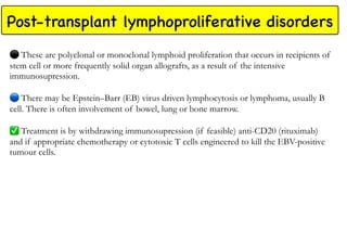 Post-transplant lymphoproliferative disorders
These are polyclonal or monoclonal lymphoid proliferation that occurs in recipients of
stem cell or more frequently solid organ allografts, as a result of the intensive
immunosupression.
There may be Epstein–Barr (EB) virus driven lymphocytosis or lymphoma, usually B
cell. There is often involvement of bowel, lung or bone marrow.
✅
Treatment is by withdrawing immunosupression (if feasible) anti-CD20 (rituximab)
and if appropriate chemotherapy or cytotoxic T cells engineered to kill the EBV-positive
tumour cells.
 