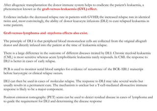 After allogeneic transplantation the donor immune system helps to eradicate the patient’s leukaemia, a
phenomenon known as the graft-versus-leukaemia (GVL) effect.
Evidence includes the decreased relapse rate in patients with GVHD, the increased relapse rate in identical
twins and, most convincingly, the ability of donor leucocyte infusions (DLI) to cure relapsed leukaemia in
some patients.
Graft-versus-lymphoma and -myeloma effects also exist.
The principle of DLI is that peripheral blood mononuclear cells are collected from the original allograft
donor and directly infused into the patient at the time of leukaemia relapse.
There is a large difference in the outcome of different diseases treated by DLI. Chronic myeloid leukaemia
(CML) is most sensitive whereas acute lymphoblastic leukaemia rarely responds. In CML the response to
DLI is better in cases of early relapse.
PCR is used to monitor serial blood samples for evidence of recurrence of the BCR-ABL1 transcript
before karyotypic or clinical relapse occurs.
DLI can then be used in cases of molecular relapse. The response to DLI may take several weeks but
usually results in a permanent cure. The mechanism is unclear but a T-cell-mediated alloreactive immune
response is likely to be a major component.
Positron emission tomography (PET) scans can be used to detect residual disease in cases of lymphoma and
to guide the requirement for DLI and determining the disease response
 