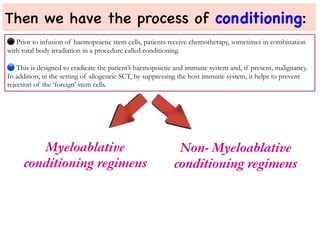 Then we have the process of conditioning:
⚫
Prior to infusion of haemopoietic stem cells, patients receive chemotherapy, sometimes in combination
with total body irradiation in a procedure called conditioning.
This is designed to eradicate the patient’s haemopoietic and immune system and, if present, malignancy.
In addition, in the setting of allogeneic SCT, by suppressing the host immune system, it helps to prevent
rejection of the ‘foreign’ stem cells.
Myeloablative
conditioning regimens
Non- Myeloablative
conditioning regimens
 
