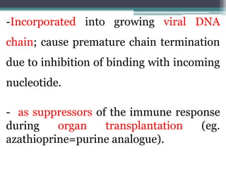 -Incorporated into growing viral DNA
chain; cause premature chain termination
due to inhibition of binding with incoming
nucleotide.
- as suppressors of the immune response
during organ transplantation (eg.
azathioprine=purine analogue).
 