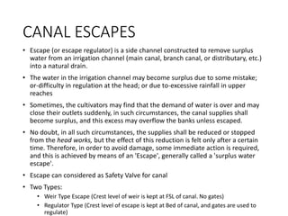 CANAL ESCAPES
• Escape (or escape regulator) is a side channel constructed to remove surplus
water from an irrigation channel (main canal, branch canal, or distributary, etc.)
into a natural drain.
• The water in the irrigation channel may become surplus due to some mistake;
or-difficulty in regulation at the head; or due to-excessive rainfall in upper
reaches
• Sometimes, the cultivators may find that the demand of water is over and may
close their outlets suddenly, in such circumstances, the canal supplies shall
become surplus, and this excess may overflow the banks unless escaped.
• No doubt, in all such circumstances, the supplies shall be reduced or stopped
from the head works, but the effect of this reduction is felt only after a certain
time. Therefore, in order to avoid damage, some immediate action is required,
and this is achieved by means of an 'Escape', generally called a 'surplus water
escape'.
• Escape can considered as Safety Valve for canal
• Two Types:
• Weir Type Escape (Crest level of weir is kept at FSL of canal. No gates)
• Regulator Type (Crest level of escape is kept at Bed of canal, and gates are used to
regulate)
 