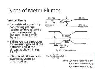 Types of Meter Flumes
Venturi Flume
• It consists of a gradually
contracting channel
leading to 'throat', and a
gradually expanding
channel leading away
from it.
• Stilling wells are provided
for measuring head at the
entrance and at the
throat, as shown in Fig.
13.11.
• If h is head difference in
two wells, Q can be
calculated as:
 