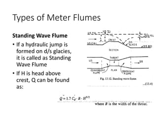 Types of Meter Flumes
Standing Wave Flume
• If a hydraulic jump is
formed on d/s glacies,
it is called as Standing
Wave Flume
• If H is head above
crest, Q can be found
as:
 
