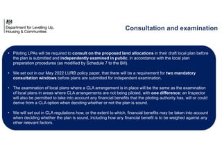 • Piloting LPAs will be required to consult on the proposed land allocations in their draft local plan before
the plan is submitted and independently examined in public, in accordance with the local plan
preparation procedures (as modified by Schedule 7 to the Bill).
• We set out in our May 2022 LURB policy paper, that there will be a requirement for two mandatory
consultation windows before plans are submitted for independent examination.
• The examination of local plans where a CLA arrangement is in place will be the same as the examination
of local plans in areas where CLA arrangements are not being piloted, with one difference: an Inspector
will also be permitted to take into account any financial benefits that the piloting authority has, will or could
derive from a CLA option when deciding whether or not the plan is sound.
• We will set out in CLA regulations how, or the extent to which, financial benefits may be taken into account
when deciding whether the plan is sound, including how any financial benefit is to be weighed against any
other relevant factors.
Consultation and examination
 