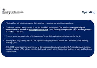 • Piloting LPAs will be able to spend CLA receipts in accordance with CLA regulations.
• The Bill requires CLA regulations to set out that LPAs must spend CLA receipts on supporting the
development of an area by funding infrastructure, or on funding the operation of CLA arrangements
in relation to its are”.
• There is a non-exhaustive list of “infrastructure” in the Bill, replicating the list set out for the IL.
• Piloting LPAs may be required by CLA regulations to prepare and publish a CLA Infrastructure Delivery
Strategy (IDS).
• A CLA IDS would seek to make the use of developer contributions (including CLA receipts) more strategic,
providing piloting LPAs with an opportunity to work closely with infrastructure partners to plan and fund new
infrastructure.
Spending
 