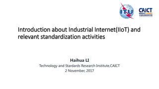 Introduction about Industrial Internet(IIoT) and
relevant standardization activities
Haihua LI
Technology and Stardards Research Institute,CAICT
2 November, 2017
 
