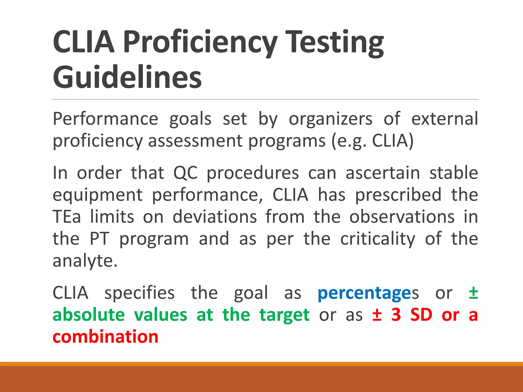 CLIA Proficiency Testing
Guidelines
Performance goals set by organizers of external
proficiency assessment programs (e.g. CLIA)
In order that QC procedures can ascertain stable
equipment performance, CLIA has prescribed the
TEa limits on deviations from the observations in
the PT program and as per the criticality of the
analyte.
CLIA specifies the goal as percentages or ±
absolute values at the target or as ± 3 SD or a
combination
 