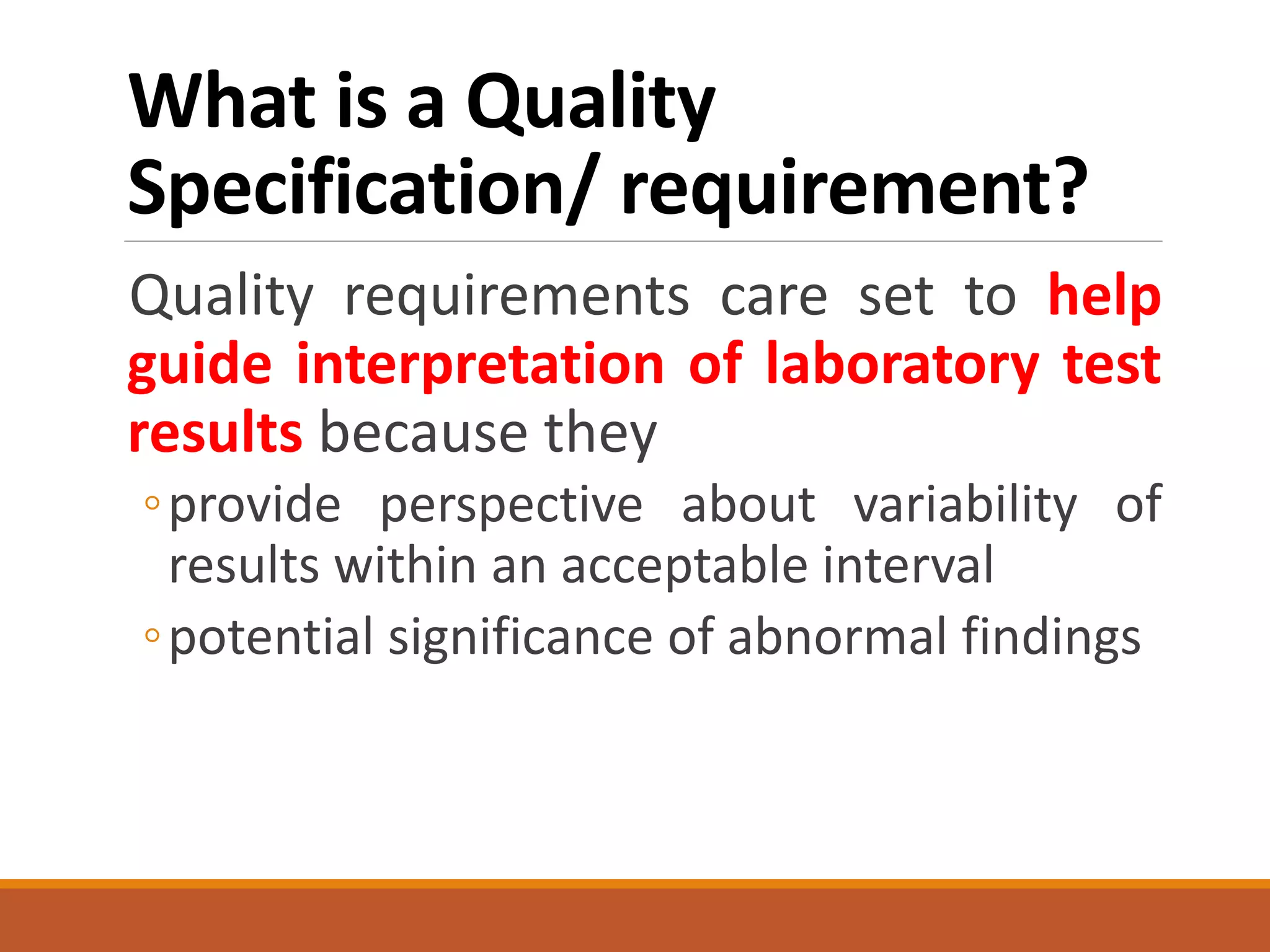 What is a Quality
Specification/ requirement?
Quality requirements care set to help
guide interpretation of laboratory test
results because they
◦provide perspective about variability of
results within an acceptable interval
◦potential significance of abnormal findings
 