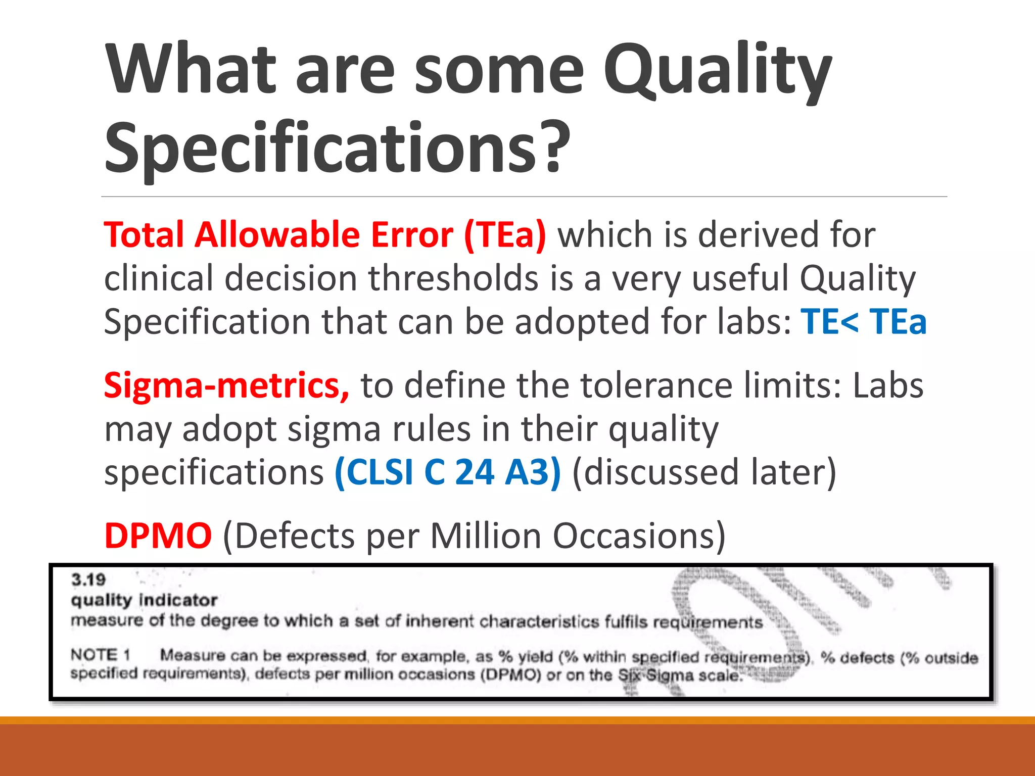 What are some Quality
Specifications?
Total Allowable Error (TEa) which is derived for
clinical decision thresholds is a very useful Quality
Specification that can be adopted for labs: TE< TEa
Sigma-metrics, to define the tolerance limits: Labs
may adopt sigma rules in their quality
specifications (CLSI C 24 A3) (discussed later)
DPMO (Defects per Million Occasions)
 