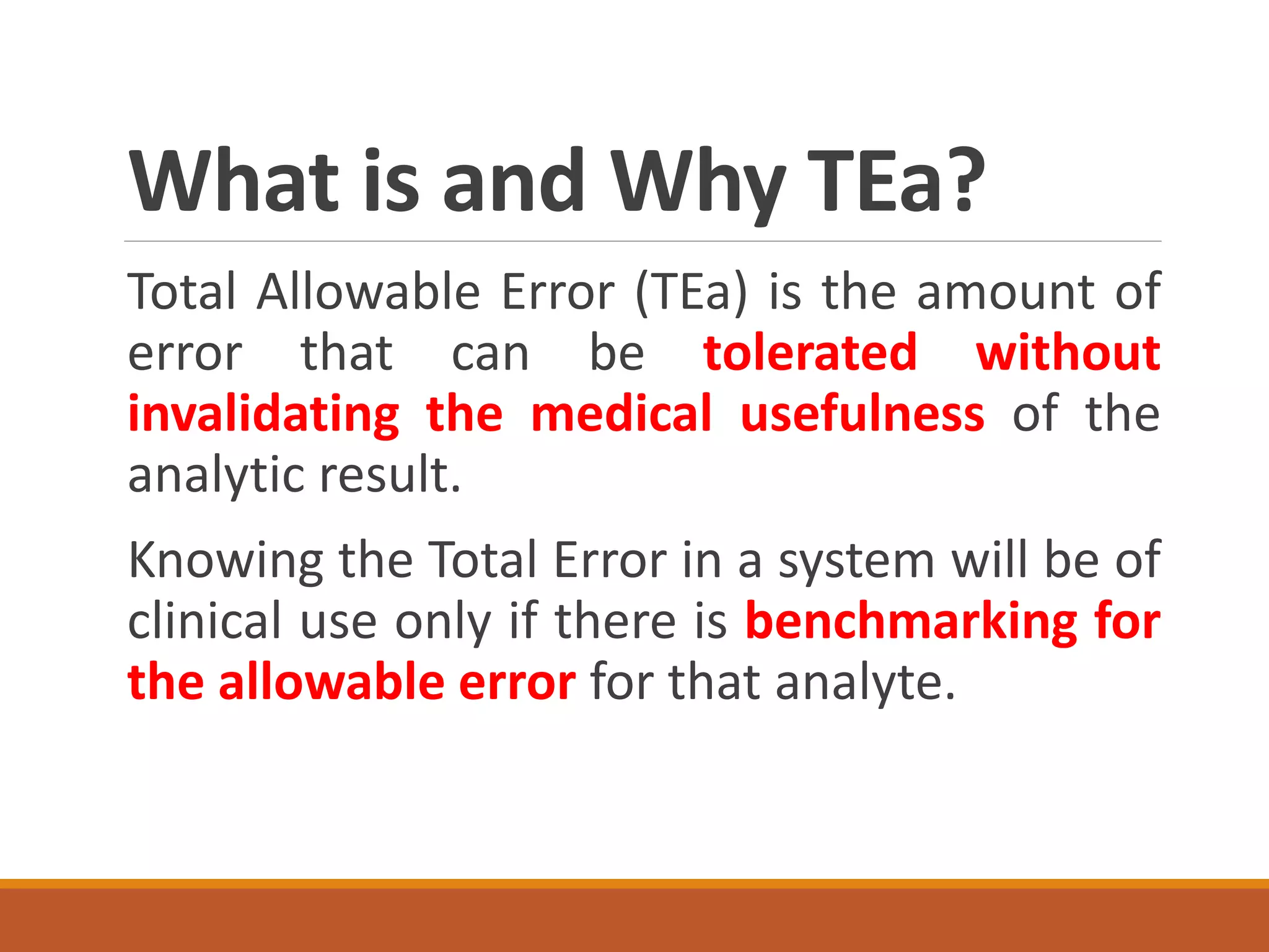What is and Why TEa?
Total Allowable Error (TEa) is the amount of
error that can be tolerated without
invalidating the medical usefulness of the
analytic result.
Knowing the Total Error in a system will be of
clinical use only if there is benchmarking for
the allowable error for that analyte.
 