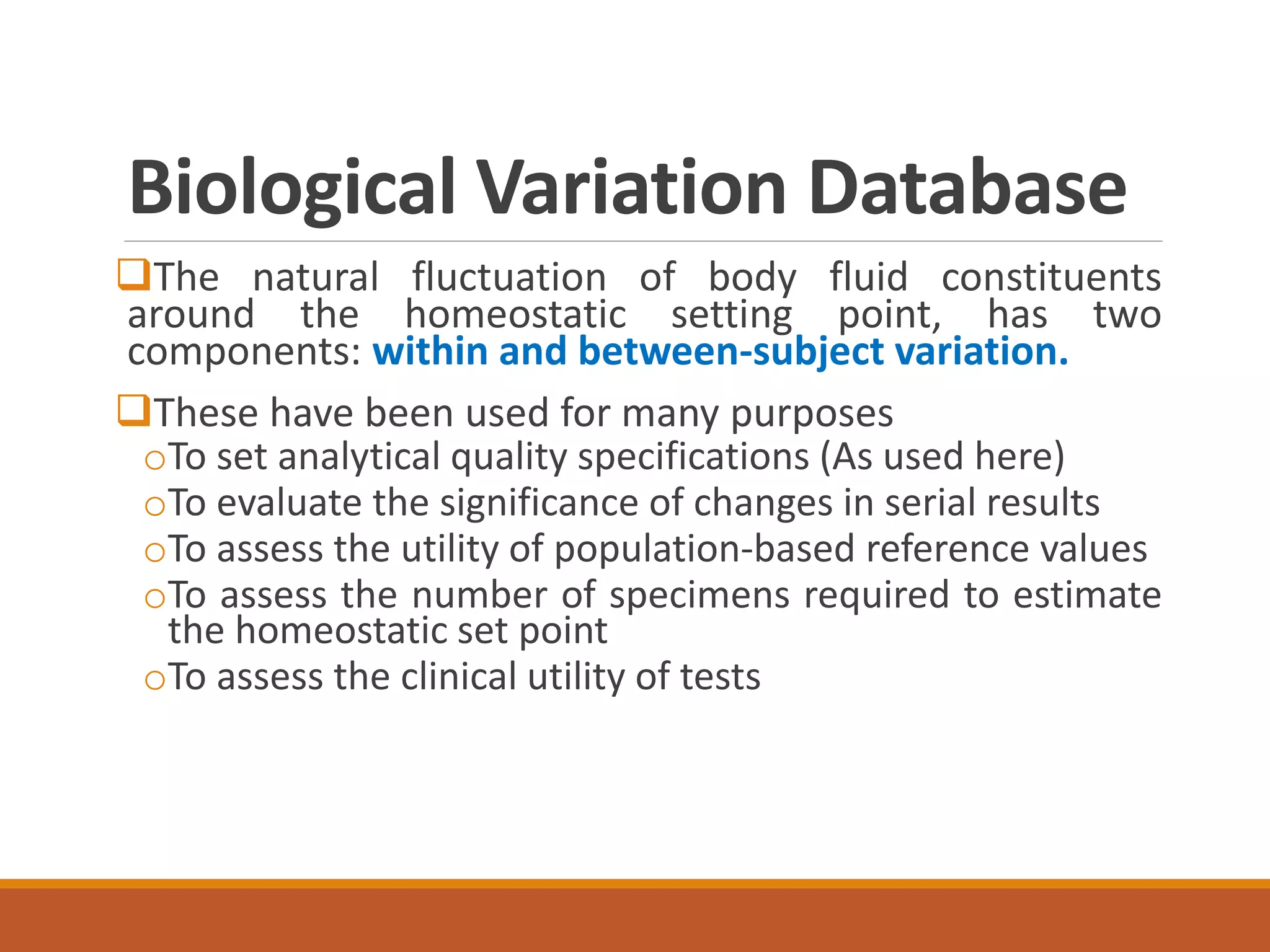 Biological Variation Database
The natural fluctuation of body fluid constituents
around the homeostatic setting point, has two
components: within and between-subject variation.
These have been used for many purposes
oTo set analytical quality specifications (As used here)
oTo evaluate the significance of changes in serial results
oTo assess the utility of population-based reference values
oTo assess the number of specimens required to estimate
the homeostatic set point
oTo assess the clinical utility of tests
 