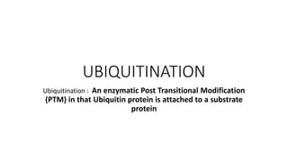 UBIQUITINATION
Ubiquitination : An enzymatic Post Transitional Modification
(PTM) in that Ubiquitin protein is attached to a substrate
protein
 