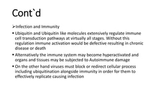 Cont`d
Infection and Immunity
 Ubiquitin and Ubiquitin like molecules extensively regulate immune
cell transduction pathways at virtually all stages. Without this
regulation immune activation would be defective resulting in chronic
disease or death
 Alternatively the immune system may become hyperactivated and
organs and tissues may be subjected to Autoimmune damage
 On the other hand viruses must block or redirect cellular process
including ubiquitination alongside immunity in order for them to
effectively replicate causing infection
 