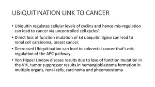 UBIQUITINATION LINK TO CANCER
• Ubiquitin regulates cellular levels of cyclins and hence mis-regulation
can lead to cancer via uncontrolled cell cycles'
• Direct loss of function mutation of E3 ubiquitin ligase can lead to
renal cell carcinoma, breast cancer.
• Decreased Ubiquitination can lead to colorectal cancer that’s mis-
regulation of the APC pathway
• Von Hippel Lindow disease results due to lose of function mutation in
the VHL tumor suppressor results in hemangioblastoma formation in
multiple organs, renal cells, carcinoma and pheomocytoma
 