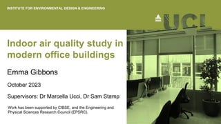 Indoor air quality study in
modern office buildings
Emma Gibbons
October 2023
INSTITUTE FOR ENVIRONMENTAL DESIGN & ENGINEERING
Work has been supported by CIBSE, and the Engineering and
Physical Sciences Research Council (EPSRC).
Supervisors: Dr Marcella Ucci, Dr Sam Stamp
 