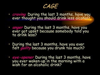 CAGE
• craving During the last 3 months, have you
ever thought you should drink less alcohol?
• anger During the last 3 months, have you
ever got upset because somebody told you
to drink less?
• During the last 3 months, have you ever
felt guilty because you drunk too much?
• eye-opener During the last 3 months, have
you ever waken-up in the morning with a
wish for an alcoholic drink?
 