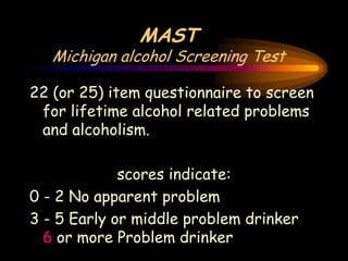MAST
Michigan alcohol Screening Test
22 (or 25) item questionnaire to screen
for lifetime alcohol related problems
and alcoholism.
scores indicate:
0 - 2 No apparent problem
3 - 5 Early or middle problem drinker
6 or more Problem drinker
 