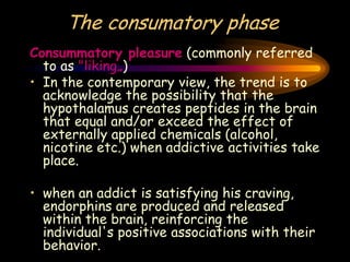 The consumatory phase
Consummatory pleasure (commonly referred
to as "liking„)
• In the contemporary view, the trend is to
acknowledge the possibility that the
hypothalamus creates peptides in the brain
that equal and/or exceed the effect of
externally applied chemicals (alcohol,
nicotine etc.) when addictive activities take
place.
• when an addict is satisfying his craving,
endorphins are produced and released
within the brain, reinforcing the
individual's positive associations with their
behavior.
 