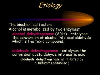Etiology
The biochemical factors:
Alcohol is metabolized by two enzymes:
alcohol dehydrogenase (ADH) - catalyses
the conversion of alcohol into acetaldehyde
which is the toxic compound,
aldehyde dehydrogenase - catalyses the
conversion acetaldehyde into acetic acid.
aldehyde dehydrogenase is inhibited by
disulfiram (Antabuse )
 