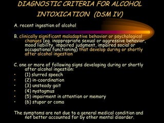 DIAGNOSTIC CRITERIA FOR ALCOHOL
INTOXICATION (DSM IV)
A. recent ingestion of alcohol
B. clinically significant maladaptive behavior or psychological
changes (eg. inappropriate sexual or aggressive behavior,
mood liability, impaired judgment, impaired social or
occupational functioning) that develop during or shortly
after alcohol ingestion
C. one or more of following signs developing during or shortly
after alcohol ingestion:
• (1) slurred speech
• (2) in-coordination
• (3) unsteady gait
• (4) nystagmus
• (5) impairment in attention or memory
• (6) stupor or coma
The symptoms are not due to a general medical condition and
not better accounted for by other mental disorder.
 