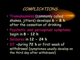 COMPLICATIONS
• Tremulousness (commonly called
shakes, jitters) develops 6 - 8 h
after the cessation of drinking
• Psychotic and perceptual symptoms
begin in 8 – 12 h
• Seizures in 12 - 24 h
• DT –during 72 h or first week of
withdrawal (symptomes usually develop on
the third day after withdrawal)
 
