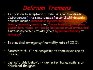 Delirium Tremens
• In addition to symptoms of delirium (consciousness
disturbances ) the symptomes of alcohol withdrawal
delirium include autonomic hyperactivity, tachycardia,
fever, insomnia, anxiety and hypertension, perceptual
distortions, visual or tactile hallucinations(formication),
fluctuating motor activity (from hyperexcitability to
lethargy)
• Is a medical emergency ( mortality rate of 20 %).
• Patients with DT are dangerous to themselves and to
others.
• unpredictable behavior - may act on hallucinations or
delusional thoughts
 