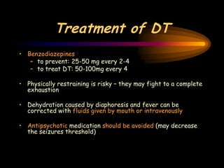 Treatment of DT
• Benzodiazepines
– to prevent: 25-50 mg every 2-4
– to treat DT: 50-100mg every 4
• Physically restraining is risky – they may fight to a complete
exhaustion
• Dehydration caused by diaphoresis and fever can be
corrected with fluids given by mouth or intravenously
• Antipsychotic medication should be avoided (may decrease
the seizures threshold)
 