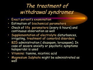 The treatment of
withdrawal syndromes
• Exact patient’s examination
• Estimation of biochemical parameters
• Check of life parameters (every 6 hours) and
continuous observation as well
• Supplementation of electrolyte disturbances,
irrigating, treatment of comorbid disorders
• BZD administration ( diazepam, lorazepam). In
case of severe anxiety or psychotic symptoms
haloperidol is used
• Vitamins: tiamine, nicotinic acid
• Magnesium Sulphate might be administrated as
well
 