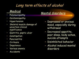 Long term effects of alcohol
Medical
• Polyneuropathy
• Cardiomiopathy
• Hypertension
• Skeletal muscle damage of
uncertain clinical
significance
• Gastritis, peptic ulcer
• Constipation
• Pancreatitis
• Cirrhosis
• Impotence
• Various anemia
• Accidents
Mental disorders
– Depressed or anxious
mood, especially during
withdrawal
– Decreased appetite,
poor sleep, body aches,
suicide attempts
– Disinhibited behavior
– Alcohol induced mental
disorders
 