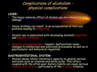 Complications of alcoholism -
physical complications
LIVER:
• The major adverse effect of alcohol use are related to liver
damage.
• Heavy drinking can result in an accumulation of fats and
proteins leading to fatty liver.
• Alcohol use is associated with developing alcoholic hepatitis
and hepatic cirrhosis.
• Hepatic encephalopathy – hepatic dysfunctions cause
changes in intellectual and emotional processses as well as in
psychomotor and behavioral regulation
GASTROINTESTINAL SYSTEM:
• Alcohol abuse inhibit intestine’s capacity to absorb various
nutrients such as vitamins and amino acids. This effect
coupled with the often poor dietary habits can cause serious
vitamin deficiencies, particularly of the B-group vitamins.
 