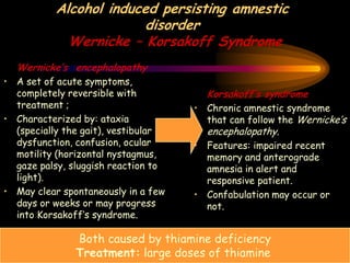 Alcohol induced persisting amnestic
disorder
Wernicke – Korsakoff Syndrome
Wernicke’s encephalopathy
• A set of acute symptoms,
completely reversible with
treatment ;
• Characterized by: ataxia
(specially the gait), vestibular
dysfunction, confusion, ocular
motility (horizontal nystagmus,
gaze palsy, sluggish reaction to
light).
• May clear spontaneously in a few
days or weeks or may progress
into Korsakoff’s syndrome.
Korsakoff’s syndrome
• Chronic amnestic syndrome
that can follow the Wernicke’s
encephalopathy.
• Features: impaired recent
memory and anterograde
amnesia in alert and
responsive patient.
• Confabulation may occur or
not.
Both caused by thiamine deficiency
Treatment: large doses of thiamine
 