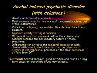Alcohol induced psychotic disorder
(with delusions )
• Usually in chronic alcohol abuse.
• Most common hallucinations are auditory, usually voices, but
often unstructured.
• Voices are maligning, reproachful, threatening, sometimes
pleasant.
• Impaired reality testing is common.
• Often last less then one week. After the episode most
patients realized the hallucinatory nature of those
symptoms.
• Differentiation criteria: the temporal association with
alcohol withdrawal, short time duration and absence of
history of schizophrenia; presence of the clear sensorium
differs from DT.
Treatment: benzodiazepines, good nutrition and fluids. In long
term cases antipsychotic drugs may be used.
 