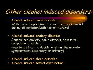 Other alcohol induced disorders:
• Alcohol induced mood disorder
With manic, depressive or mixed features – onset
during either intoxication or withdrawal
• Alcohol induced anxiety disorder
Generalized anxiety, panic attacks, obsessive-
compulsive disorder.
(may be difficult to decide whether the anxiety
symptoms are secondary or primary)
• Alcohol induced sleep disorder
• Alcohol induced sexual dysfunction
 