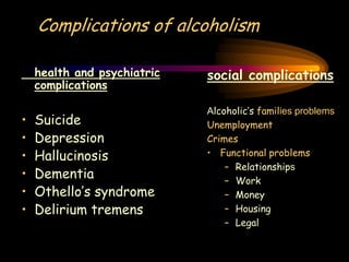 Complications of alcoholism
social complications
Alcoholic’s families problems
Unemployment
Crimes
• Functional problems
– Relationships
– Work
– Money
– Housing
– Legal
health and psychiatric
complications
• Suicide
• Depression
• Hallucinosis
• Dementia
• Othello’s syndrome
• Delirium tremens
 