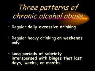 Three patterns of
chronic alcohol abuse
• Regular daily excessive drinking
• Regular heavy drinking on weekends
only
• Long periods of sobriety
interspersed with binges that last
days, weeks, or months
 