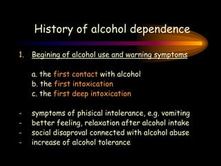 History of alcohol dependence
1. Begining of alcohol use and warning symptoms
a. the first contact with alcohol
b. the first intoxication
c. the first deep intoxication
- symptoms of phisical intolerance, e.g. vomiting
- better feeling, relaxation after alcohol intake
- social disaproval connected with alcohol abuse
- increase of alcohol tolerance
 