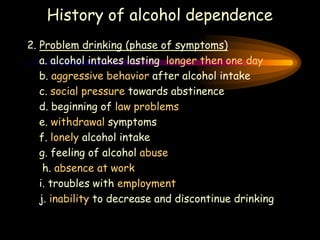 History of alcohol dependence
2. Problem drinking (phase of symptoms)
a. alcohol intakes lasting longer then one day
b. aggressive behavior after alcohol intake
c. social pressure towards abstinence
d. beginning of law problems
e. withdrawal symptoms
f. lonely alcohol intake
g. feeling of alcohol abuse
h. absence at work
i. troubles with employment
j. inability to decrease and discontinue drinking
 