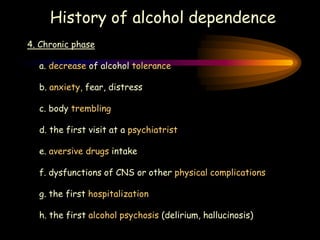 History of alcohol dependence
4. Chronic phase
a. decrease of alcohol tolerance
b. anxiety, fear, distress
c. body trembling
d. the first visit at a psychiatrist
e. aversive drugs intake
f. dysfunctions of CNS or other physical complications
g. the first hospitalization
h. the first alcohol psychosis (delirium, hallucinosis)
 