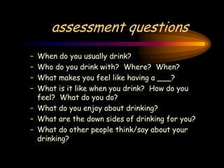 assessment questions
– When do you usually drink?
– Who do you drink with? Where? When?
– What makes you feel like having a ___?
– What is it like when you drink? How do you
feel? What do you do?
– What do you enjoy about drinking?
– What are the down sides of drinking for you?
– What do other people think/say about your
drinking?
 