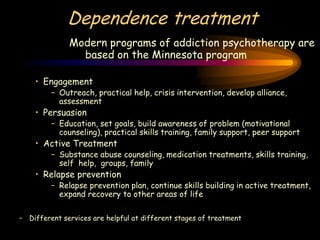 Dependence treatment
Modern programs of addiction psychotherapy are
based on the Minnesota program
• Engagement
– Outreach, practical help, crisis intervention, develop alliance,
assessment
• Persuasion
– Education, set goals, build awareness of problem (motivational
counseling), practical skills training, family support, peer support
• Active Treatment
– Substance abuse counseling, medication treatments, skills training,
self help, groups, family
• Relapse prevention
– Relapse prevention plan, continue skills building in active treatment,
expand recovery to other areas of life
– Different services are helpful at different stages of treatment
 