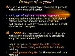 Groups of support
AA – is a voluntary supportive fellowship of persons
with alcohol related disorder
• AA is part of multiple- treatment approach.
• members make a public admission of their alcohol
related disorder and abstinence is the rule.
• was founded in 1935 by two alcohol addics: a stock
– broker and a surgeon
Al – Anon is an organization of spouse of people
with alcohol related disorders and is structured
along the same lines as AA.
• helps the spouse to regain the self – esteem
• to refrain from feeling responsible for a spouse
drinking
• to develop rewarding life for themselves and their
families
 