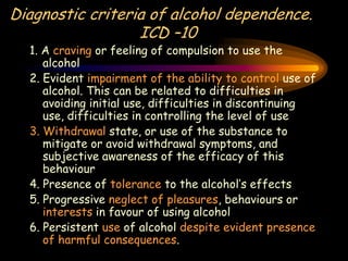 Diagnostic criteria of alcohol dependence.
ICD –10
1. A craving or feeling of compulsion to use the
alcohol
2. Evident impairment of the ability to control use of
alcohol. This can be related to difficulties in
avoiding initial use, difficulties in discontinuing
use, difficulties in controlling the level of use
3. Withdrawal state, or use of the substance to
mitigate or avoid withdrawal symptoms, and
subjective awareness of the efficacy of this
behaviour
4. Presence of tolerance to the alcohol’s effects
5. Progressive neglect of pleasures, behaviours or
interests in favour of using alcohol
6. Persistent use of alcohol despite evident presence
of harmful consequences.
 