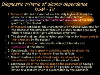 Diagnostic criteria of alcohol dependence
DSM - IV
1. Tolerance defined as: need of considerably higher doses of the
alcohol to achieve intoxication or the desired effect or a
considerably diminished effect with continuous use of the same
quantity of the alcohol.
2. Withdrawal defined as: the characteristic withdrawal syndrome for
the alcohol or the same substance (or a closely related one) being
taken to reduce or mitigate withdrawal symptoms
3. The alcohol is often taken in higher quantities or for longer periods
than expected by the subject
4. Persistent craving or unsuccessful attempts to reduce or
control use of the alcohol
5. Considerable time is spent in activities needed to obtain the
alcohol, to take it or to recover from its effects
6. Discontinuation or reduction of major social, working or
recreational activities because of the use of alcohol
7. Continuous use of the alcohol despite the awareness of having a
persistent or recurrent problem of a physical or psychological
nature or a problem which is exacerbated by the substance
 