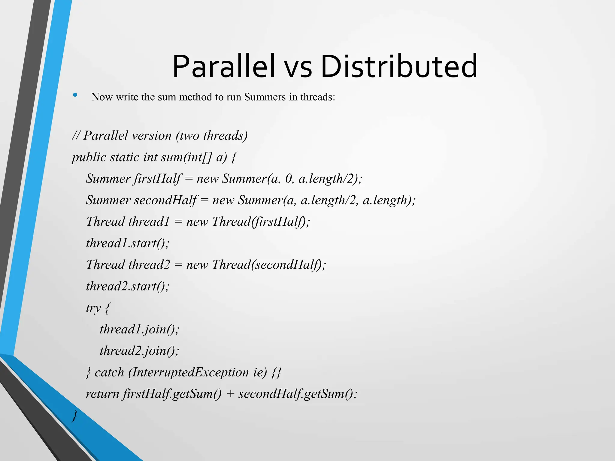 Parallel vs Distributed
• Now write the sum method to run Summers in threads:
// Parallel version (two threads)
public static int sum(int[] a) {
Summer firstHalf = new Summer(a, 0, a.length/2);
Summer secondHalf = new Summer(a, a.length/2, a.length);
Thread thread1 = new Thread(firstHalf);
thread1.start();
Thread thread2 = new Thread(secondHalf);
thread2.start();
try {
thread1.join();
thread2.join();
} catch (InterruptedException ie) {}
return firstHalf.getSum() + secondHalf.getSum();
}
 