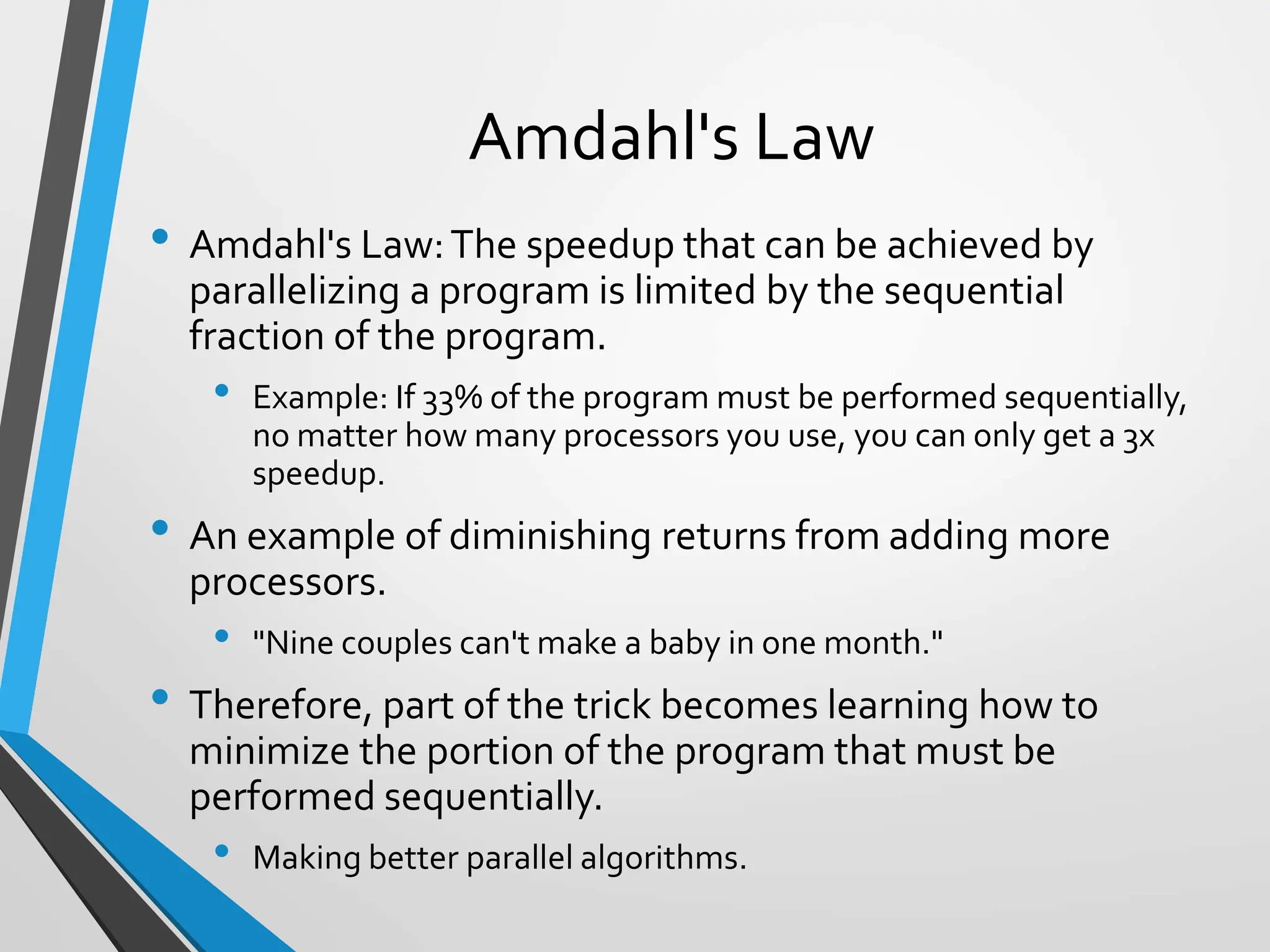 Amdahl's Law
• Amdahl's Law:The speedup that can be achieved by
parallelizing a program is limited by the sequential
fraction of the program.
• Example: If 33% of the program must be performed sequentially,
no matter how many processors you use, you can only get a 3x
speedup.
• An example of diminishing returns from adding more
processors.
• "Nine couples can't make a baby in one month."
• Therefore, part of the trick becomes learning how to
minimize the portion of the program that must be
performed sequentially.
• Making better parallel algorithms.
 