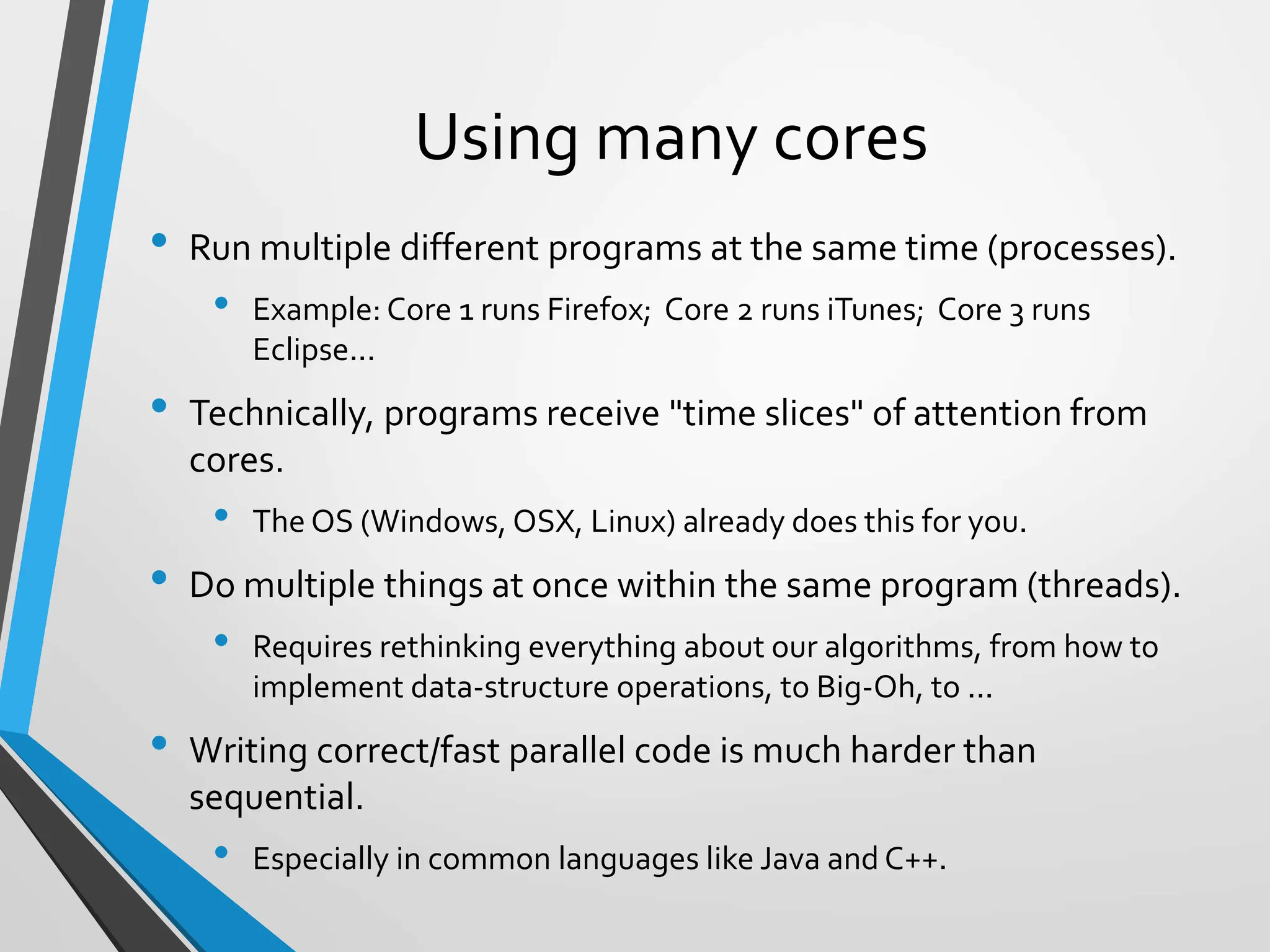 Using many cores
• Run multiple different programs at the same time (processes).
• Example: Core 1 runs Firefox; Core 2 runs iTunes; Core 3 runs
Eclipse...
• Technically, programs receive "time slices" of attention from
cores.
• The OS (Windows, OSX, Linux) already does this for you.
• Do multiple things at once within the same program (threads).
• Requires rethinking everything about our algorithms, from how to
implement data-structure operations, to Big-Oh, to ...
• Writing correct/fast parallel code is much harder than
sequential.
• Especially in common languages like Java and C++.
 