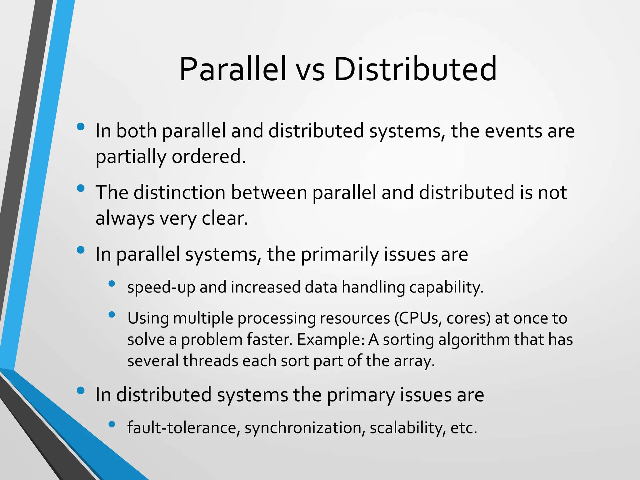 Parallel vs Distributed
• In both parallel and distributed systems, the events are
partially ordered.
• The distinction between parallel and distributed is not
always very clear.
• In parallel systems, the primarily issues are
• speed-up and increased data handling capability.
• Using multiple processing resources (CPUs, cores) at once to
solve a problem faster. Example:A sorting algorithm that has
several threads each sort part of the array.
• In distributed systems the primary issues are
• fault-tolerance, synchronization, scalability, etc.
 