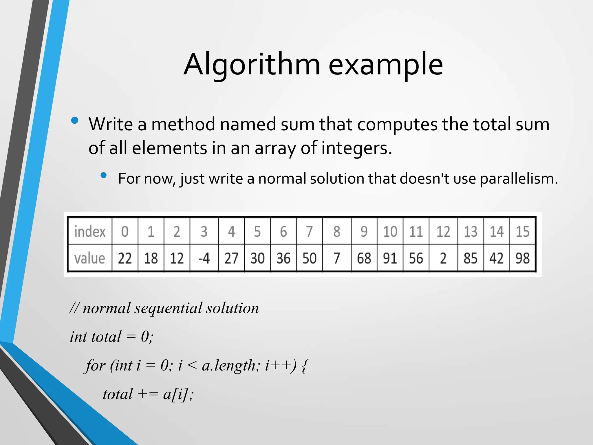 Algorithm example
• Write a method named sum that computes the total sum
of all elements in an array of integers.
• For now, just write a normal solution that doesn't use parallelism.
// normal sequential solution
int total = 0;
for (int i = 0; i < a.length; i++) {
total += a[i];
 
