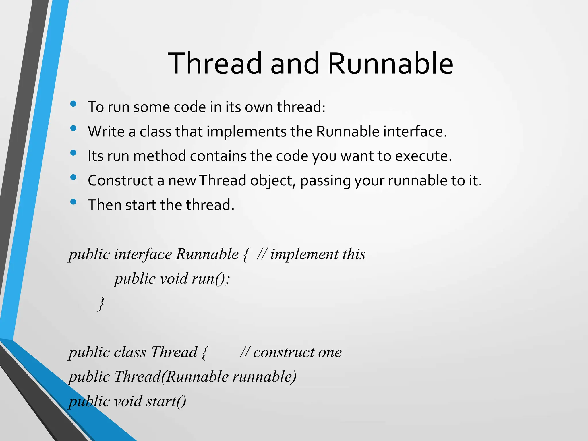 Thread and Runnable
• To run some code in its own thread:
• Write a class that implements the Runnable interface.
• Its run method contains the code you want to execute.
• Construct a newThread object, passing your runnable to it.
• Then start the thread.
public interface Runnable { // implement this
public void run();
}
public class Thread { // construct one
public Thread(Runnable runnable)
public void start()
 